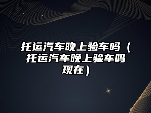 托運汽車晚上驗車嗎（托運汽車晚上驗車嗎現(xiàn)在）