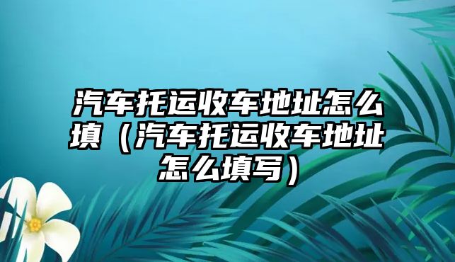 汽車托運收車地址怎么填（汽車托運收車地址怎么填寫）