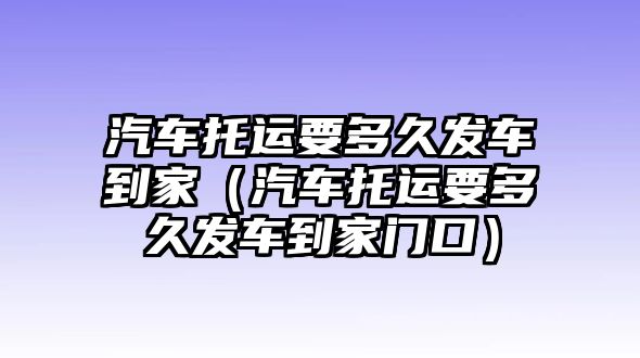 汽車托運(yùn)要多久發(fā)車到家（汽車托運(yùn)要多久發(fā)車到家門口）