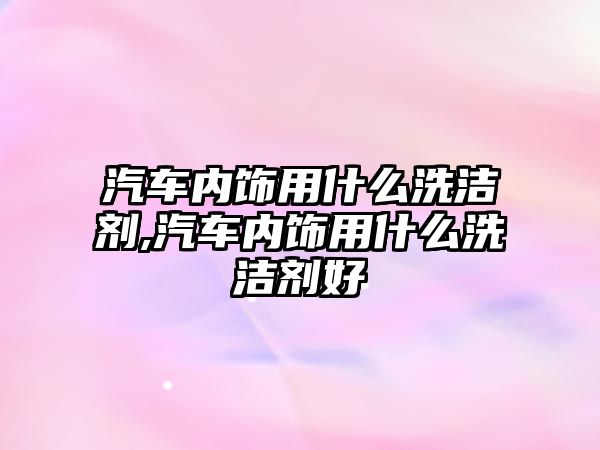 汽車內(nèi)飾用什么洗潔劑,汽車內(nèi)飾用什么洗潔劑好