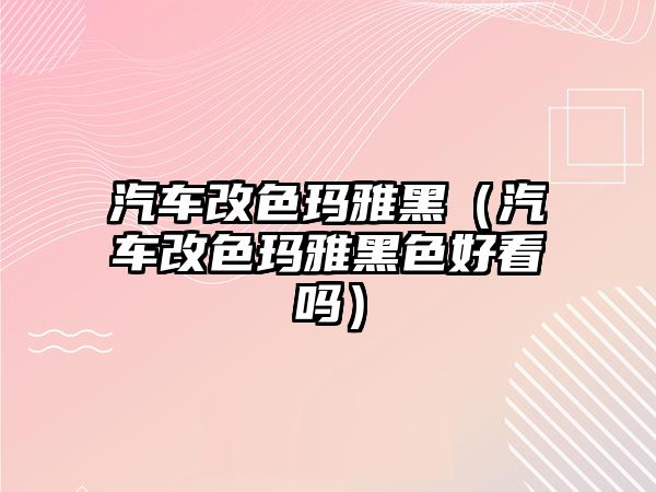 汽車改色瑪雅黑（汽車改色瑪雅黑色好看嗎）