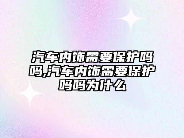 汽車內(nèi)飾需要保護嗎嗎,汽車內(nèi)飾需要保護嗎嗎為什么