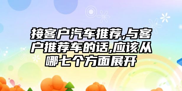 接客戶汽車推薦,與客戶推薦車的話,應(yīng)該從哪七個(gè)方面展開