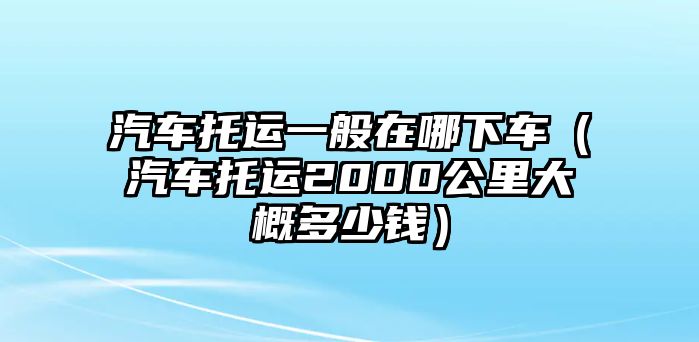 汽車托運(yùn)一般在哪下車（汽車托運(yùn)2000公里大概多少錢）