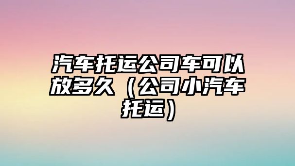 汽車托運公司車可以放多久（公司小汽車托運）