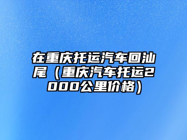 在重慶托運(yùn)汽車回汕尾（重慶汽車托運(yùn)2000公里價(jià)格）