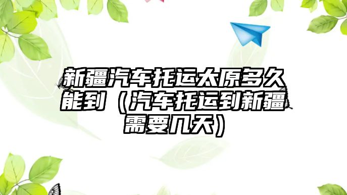 新疆汽車托運(yùn)太原多久能到（汽車托運(yùn)到新疆需要幾天）