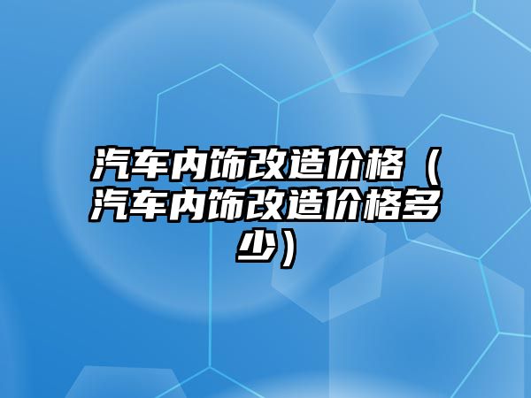 汽車內(nèi)飾改造價格（汽車內(nèi)飾改造價格多少）