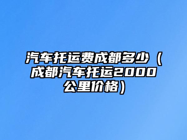 汽車托運(yùn)費(fèi)成都多少（成都汽車托運(yùn)2000公里價(jià)格）