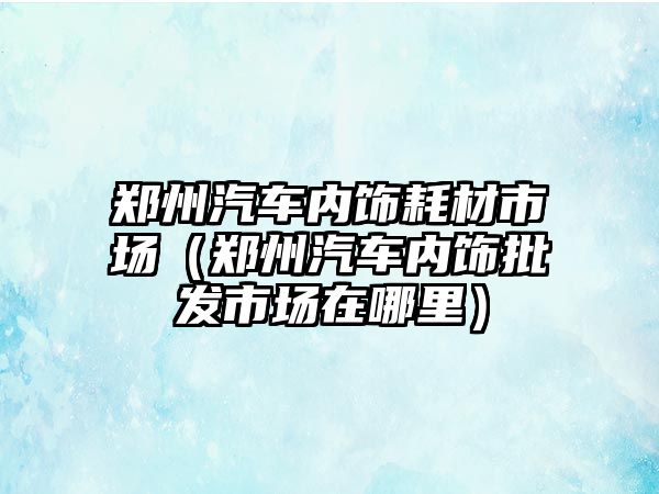 鄭州汽車內(nèi)飾耗材市場(chǎng)（鄭州汽車內(nèi)飾批發(fā)市場(chǎng)在哪里）