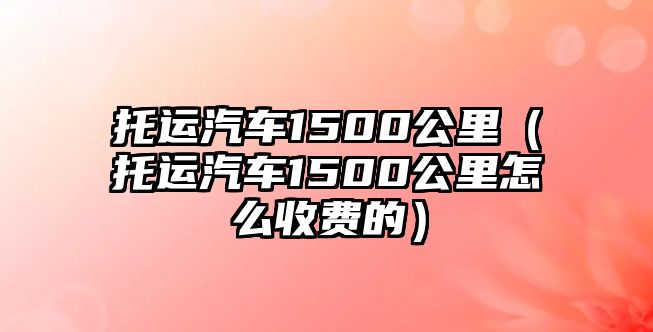 托運(yùn)汽車1500公里（托運(yùn)汽車1500公里怎么收費(fèi)的）