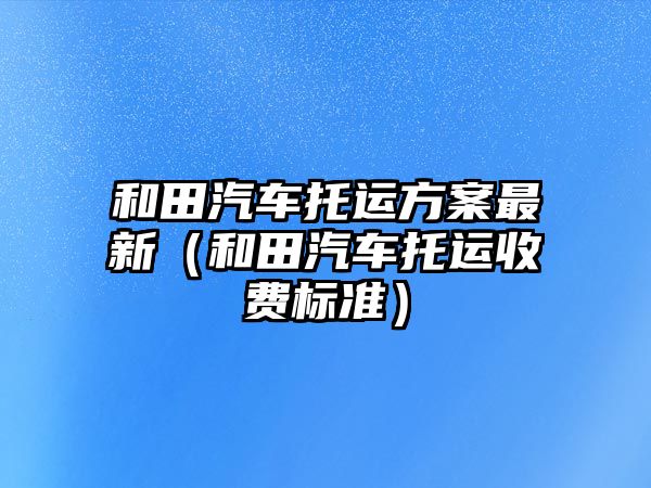 和田汽車托運方案最新（和田汽車托運收費標(biāo)準(zhǔn)）