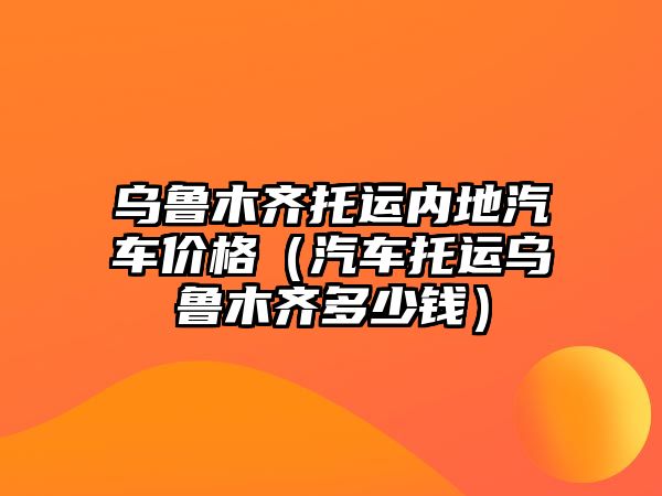 烏魯木齊托運內地汽車價格（汽車托運烏魯木齊多少錢）